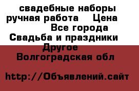 свадебные наборы(ручная работа) › Цена ­ 1 200 - Все города Свадьба и праздники » Другое   . Волгоградская обл.